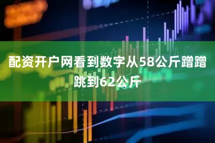 配资开户网看到数字从58公斤蹭蹭跳到62公斤
