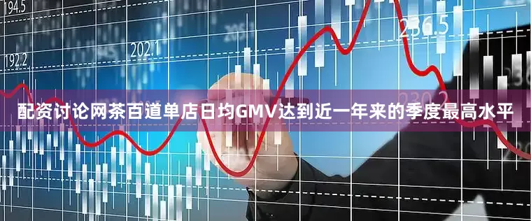 配资讨论网茶百道单店日均GMV达到近一年来的季度最高水平